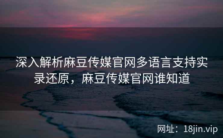 深入解析麻豆传媒官网多语言支持实录还原，麻豆传媒官网谁知道  第1张
