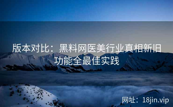 版本对比：黑料网医美行业真相新旧功能全最佳实践