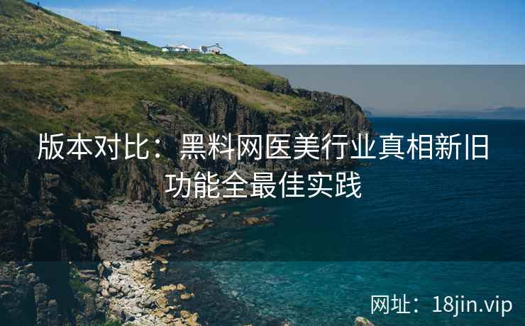 版本对比：黑料网医美行业真相新旧功能全最佳实践