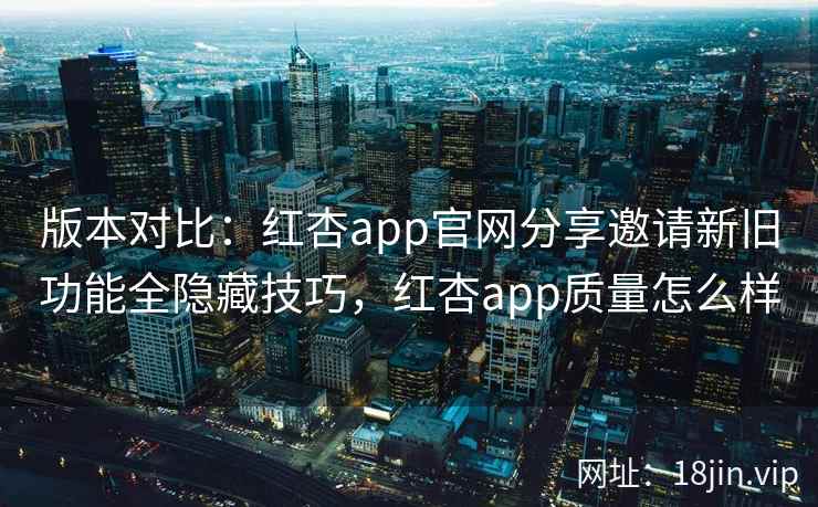 版本对比：红杏app官网分享邀请新旧功能全隐藏技巧，红杏app质量怎么样