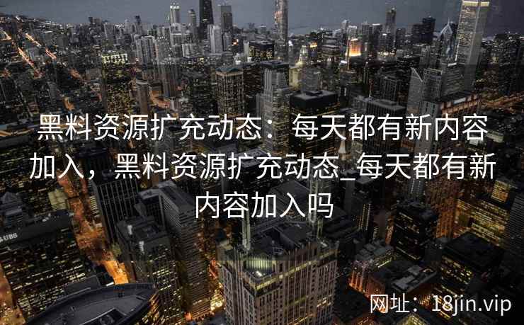 黑料资源扩充动态：每天都有新内容加入，黑料资源扩充动态_每天都有新内容加入吗