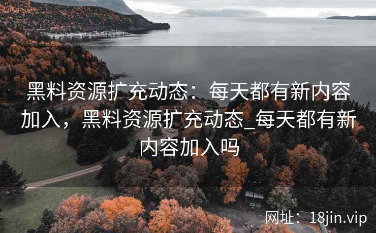 黑料资源扩充动态：每天都有新内容加入，黑料资源扩充动态_每天都有新内容加入吗