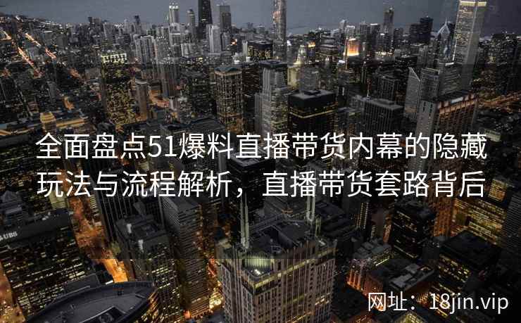 全面盘点51爆料直播带货内幕的隐藏玩法与流程解析，直播带货套路背后