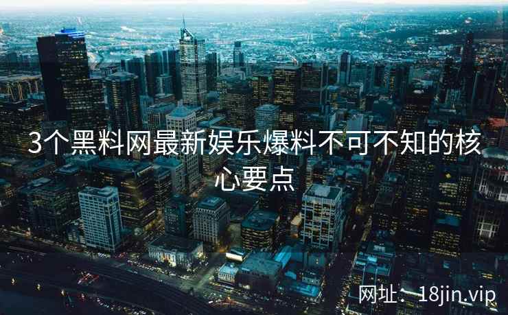 3个黑料网最新娱乐爆料不可不知的核心要点