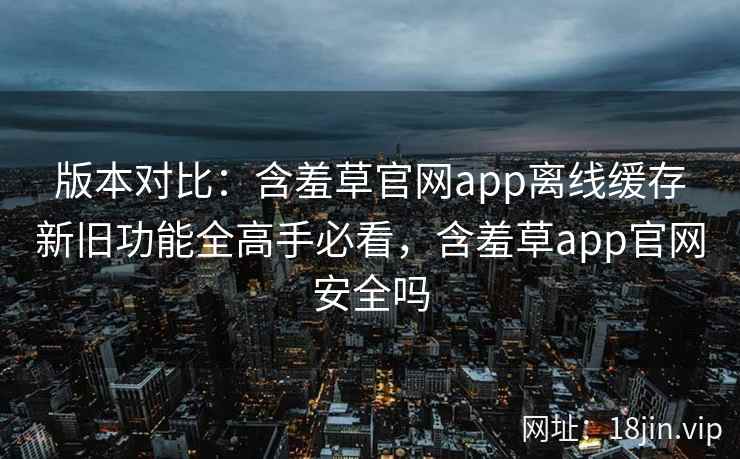 版本对比：含羞草官网app离线缓存新旧功能全高手必看，含羞草app官网安全吗