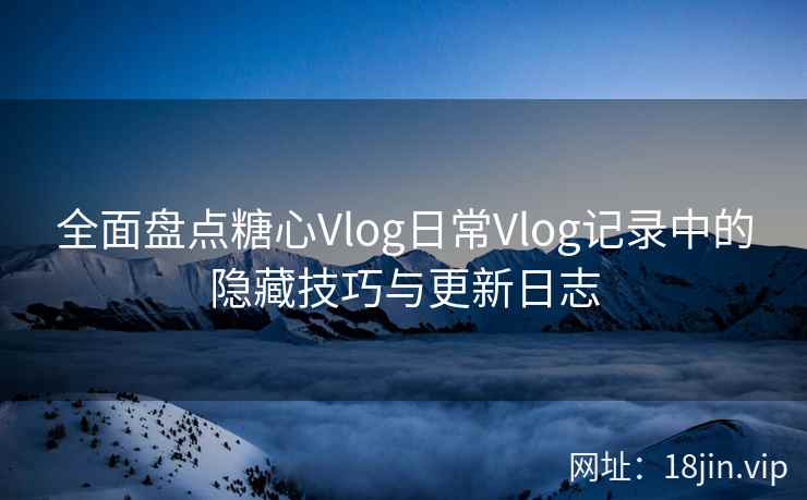 全面盘点糖心Vlog日常Vlog记录中的隐藏技巧与更新日志