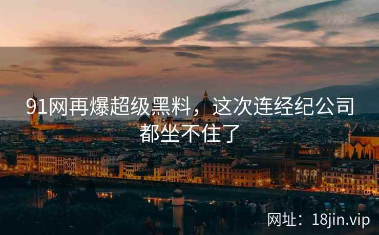 91网再爆超级黑料，这次连经纪公司都坐不住了