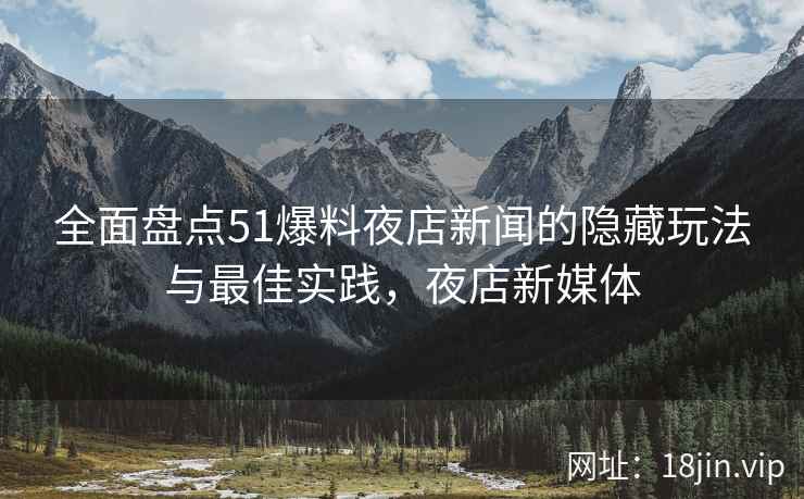 全面盘点51爆料夜店新闻的隐藏玩法与最佳实践，夜店新媒体