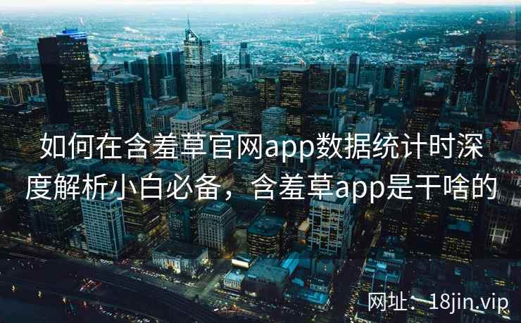 如何在含羞草官网app数据统计时深度解析小白必备，含羞草app是干啥的