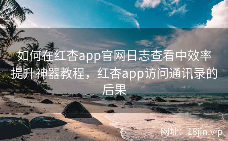 如何在红杏app官网日志查看中效率提升神器教程，红杏app访问通讯录的后果