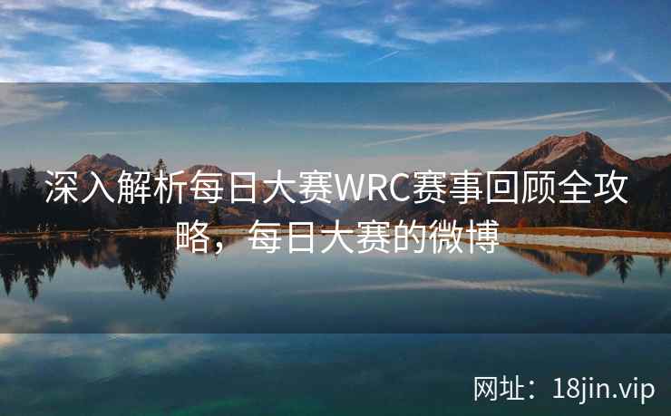 深入解析每日大赛WRC赛事回顾全攻略，每日大赛的微博