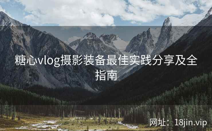 糖心vlog摄影装备最佳实践分享及全指南