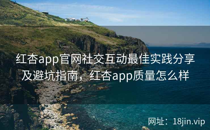 红杏app官网社交互动最佳实践分享及避坑指南，红杏app质量怎么样