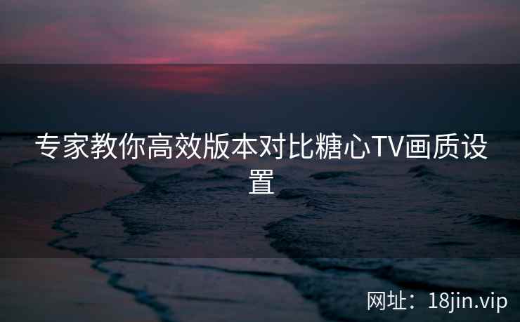 专家教你高效版本对比糖心TV画质设置