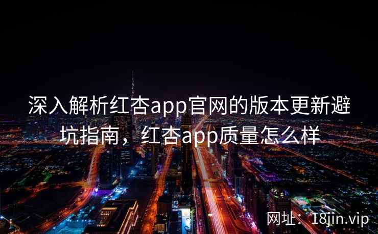 深入解析红杏app官网的版本更新避坑指南，红杏app质量怎么样