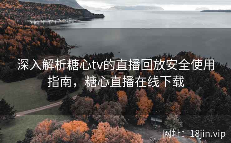 深入解析糖心tv的直播回放安全使用指南，糖心直播在线下载