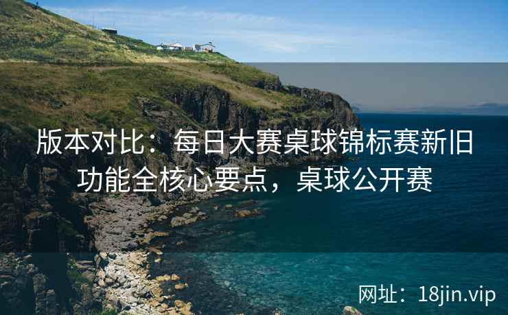 版本对比：每日大赛桌球锦标赛新旧功能全核心要点，桌球公开赛