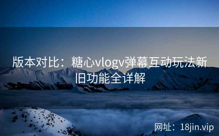 版本对比：糖心vlogv弹幕互动玩法新旧功能全详解