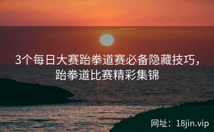 3个每日大赛跆拳道赛必备隐藏技巧，跆拳道比赛精彩集锦