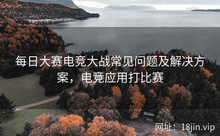每日大赛电竞大战常见问题及解决方案，电竞应用打比赛