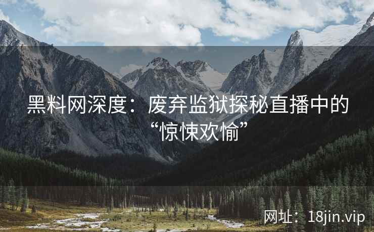 黑料网深度：废弃监狱探秘直播中的“惊悚欢愉”