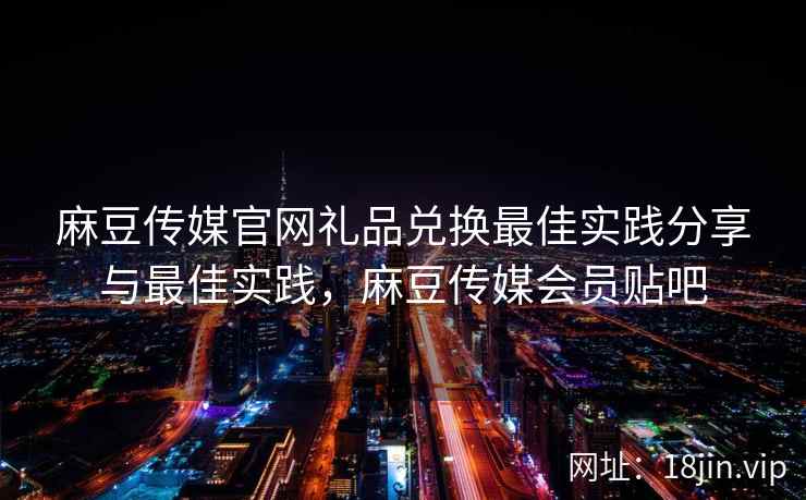 麻豆传媒官网礼品兑换最佳实践分享与最佳实践，麻豆传媒会员贴吧