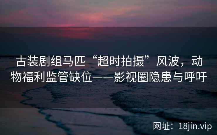 古装剧组马匹“超时拍摄”风波，动物福利监管缺位——影视圈隐患与呼吁