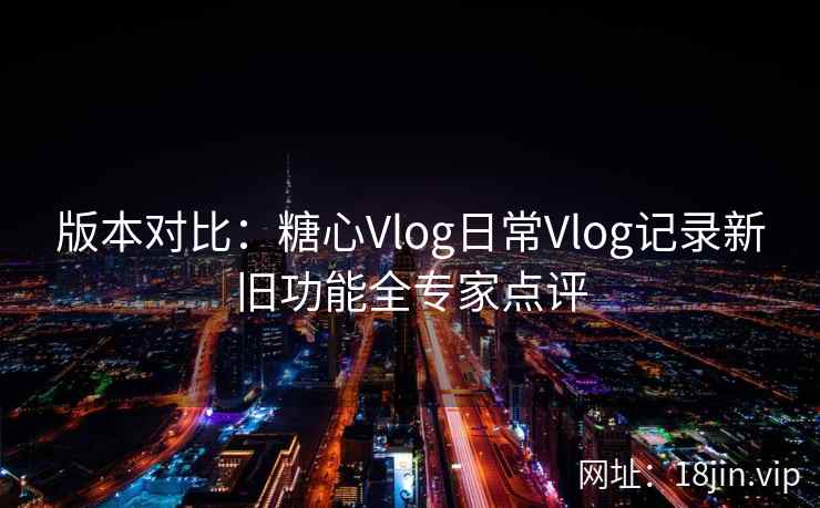版本对比：糖心Vlog日常Vlog记录新旧功能全专家点评
