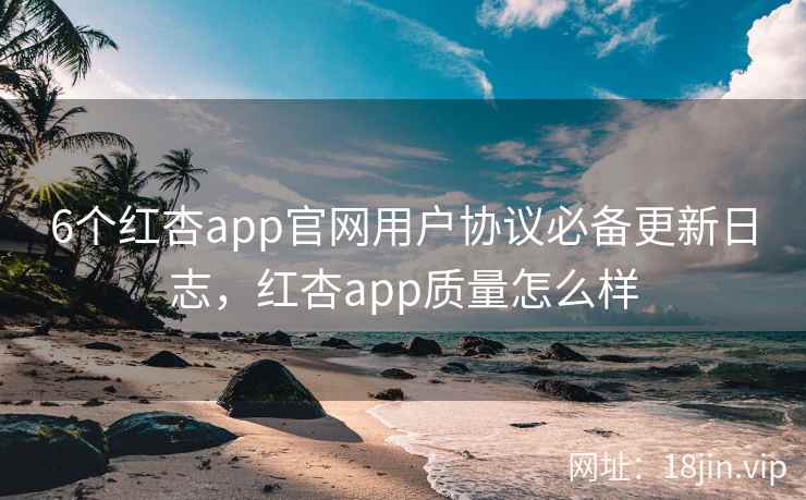 6个红杏app官网用户协议必备更新日志，红杏app质量怎么样