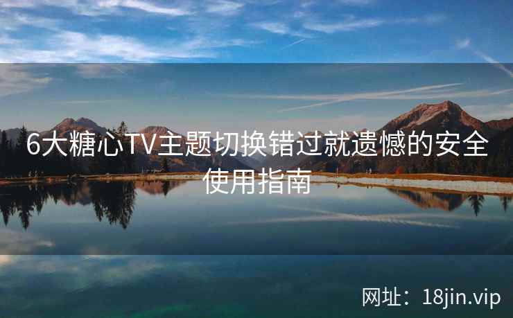 6大糖心TV主题切换错过就遗憾的安全使用指南