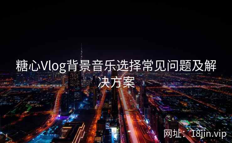 糖心Vlog背景音乐选择常见问题及解决方案