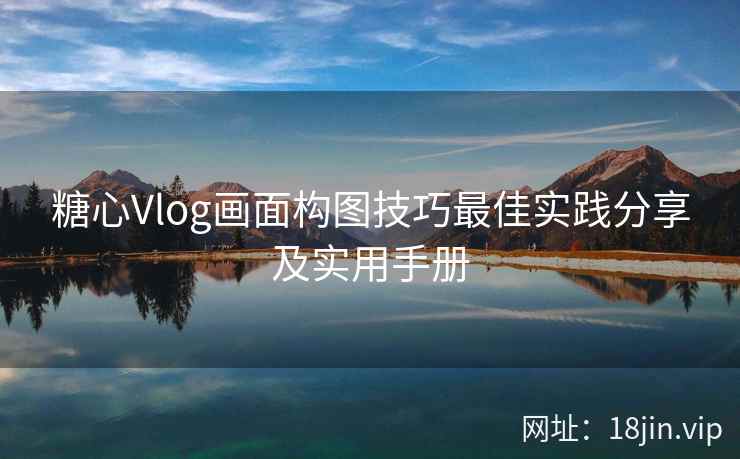 糖心Vlog画面构图技巧最佳实践分享及实用手册