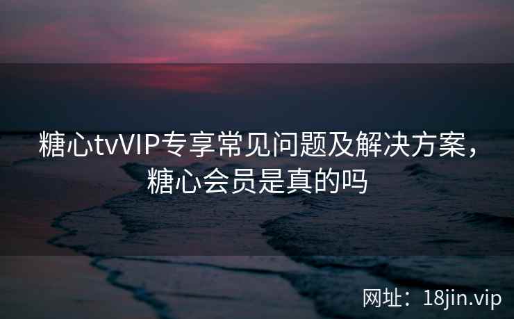 糖心tvVIP专享常见问题及解决方案，糖心会员是真的吗  第2张