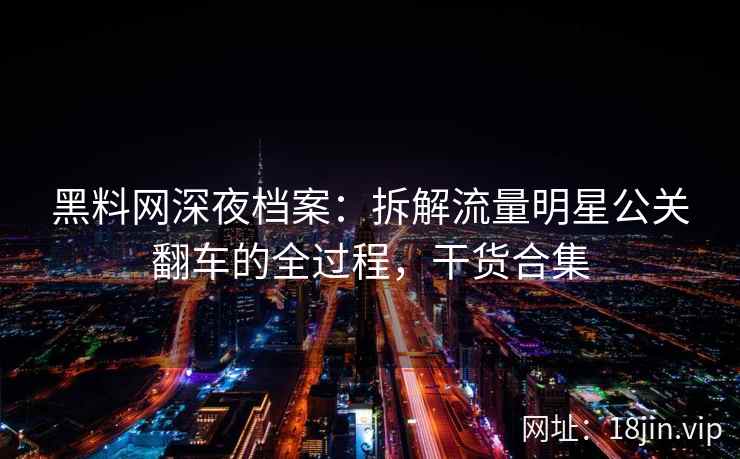 黑料网深夜档案：拆解流量明星公关翻车的全过程，干货合集