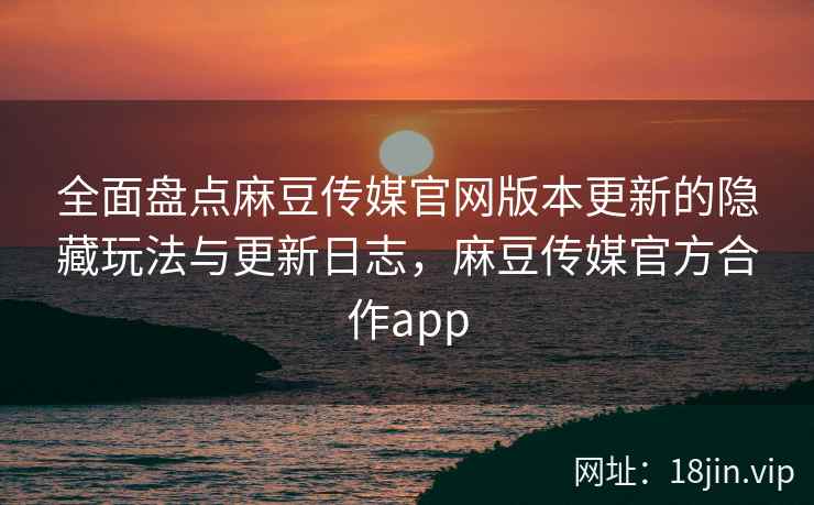 全面盘点麻豆传媒官网版本更新的隐藏玩法与更新日志，麻豆传媒官方合作app