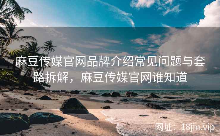 麻豆传媒官网品牌介绍常见问题与套路拆解，麻豆传媒官网谁知道
