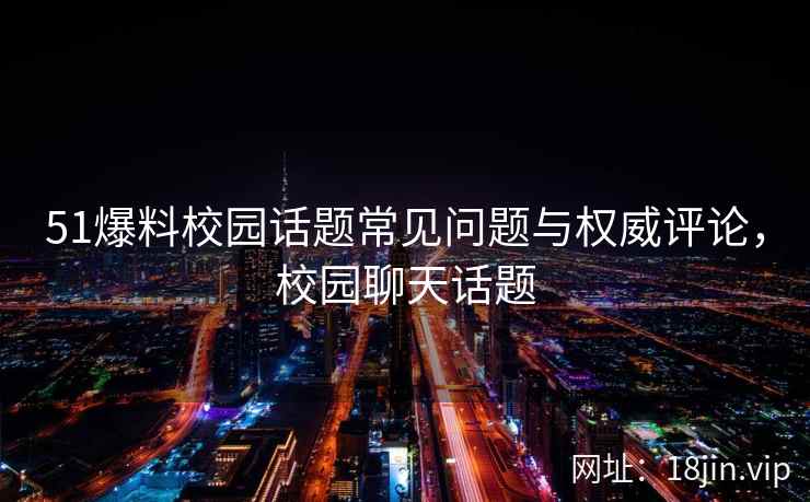 51爆料校园话题常见问题与权威评论，校园聊天话题