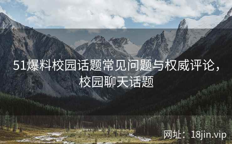 51爆料校园话题常见问题与权威评论，校园聊天话题