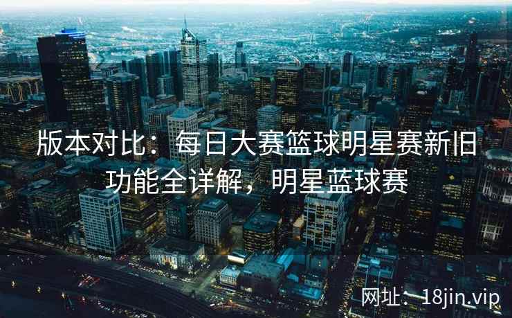 版本对比：每日大赛篮球明星赛新旧功能全详解，明星蓝球赛