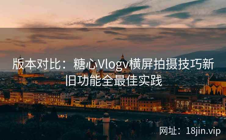 版本对比：糖心Vlogv横屏拍摄技巧新旧功能全最佳实践