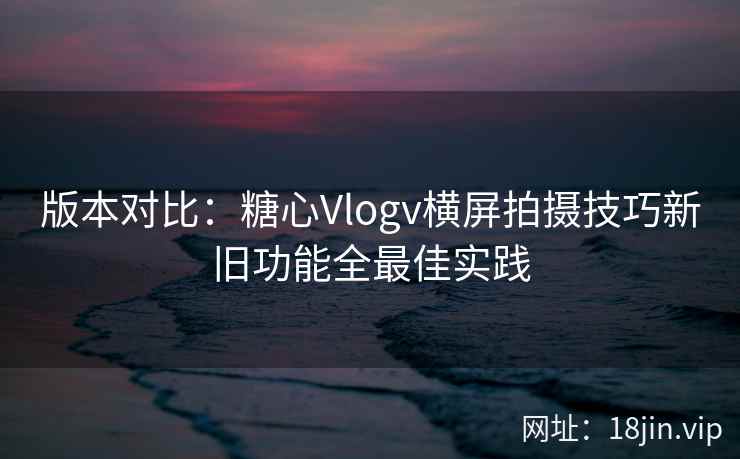 版本对比：糖心Vlogv横屏拍摄技巧新旧功能全最佳实践