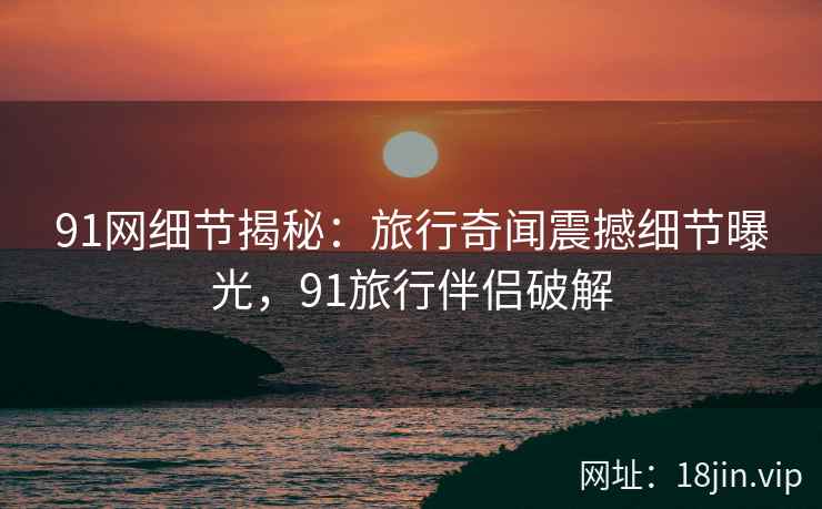 91网细节揭秘：旅行奇闻震撼细节曝光，91旅行伴侣破解