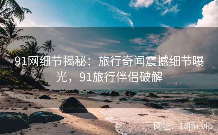 91网细节揭秘：旅行奇闻震撼细节曝光，91旅行伴侣破解