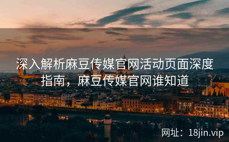 深入解析麻豆传媒官网活动页面深度指南，麻豆传媒官网谁知道