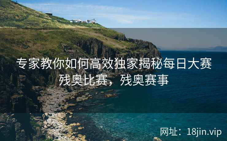 专家教你如何高效独家揭秘每日大赛残奥比赛，残奥赛事