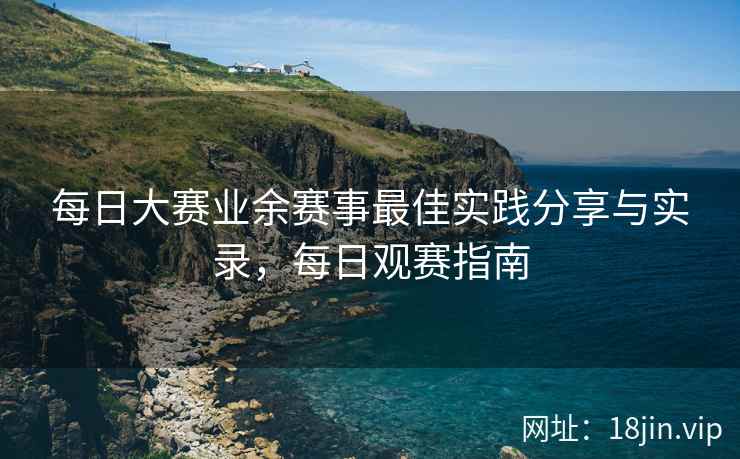 每日大赛业余赛事最佳实践分享与实录，每日观赛指南