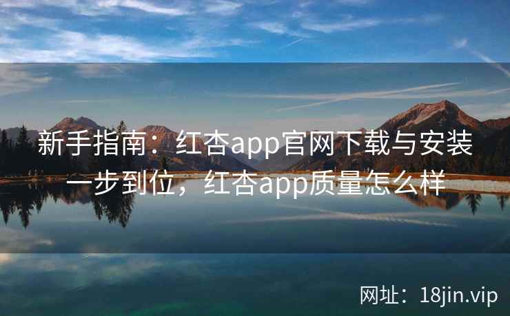 新手指南：红杏app官网下载与安装一步到位，红杏app质量怎么样