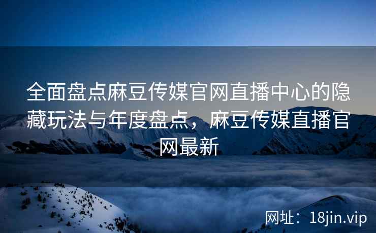 全面盘点麻豆传媒官网直播中心的隐藏玩法与年度盘点，麻豆传媒直播官网最新