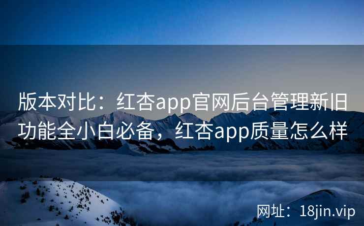 版本对比:红杏app官网后台管理新旧功能全小白必备,红杏app质量怎么样