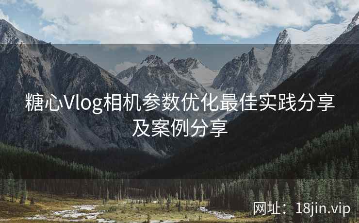 糖心Vlog相机参数优化最佳实践分享及案例分享